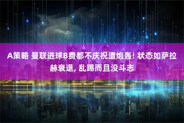 A策略 曼联进球B费都不庆祝遭炮轰! 状态如萨拉赫衰退, 乱踢而且没斗志
