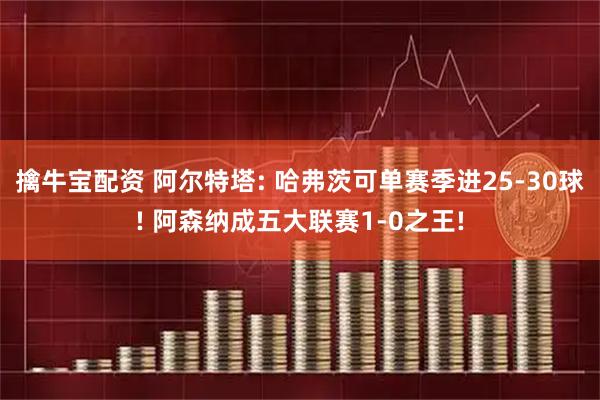擒牛宝配资 阿尔特塔: 哈弗茨可单赛季进25-30球! 阿森纳成五大联赛1-0之王!